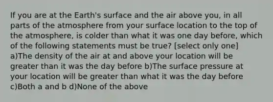 If you are at the Earth's surface and the air above you, in all parts of the atmosphere from your surface location to the top of the atmosphere, is colder than what it was one day before, which of the following statements must be true? [select only one] a)The density of the air at and above your location will be greater than it was the day before b)The surface pressure at your location will be greater than what it was the day before c)Both a and b d)None of the above