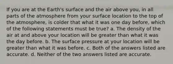 If you are at the Earth's surface and the air above you, in all parts of the atmosphere from your surface location to the top of the atmosphere, is colder that what it was one day before, which of the following statements must be true? a. The density of the air at and above your location will be greater than what it was the day before. b. The surface pressure at your location will be greater than what it was before. c. Both of the answers listed are accurate. d. Neither of the two answers listed are accurate.