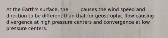 At the Earth's surface, the ____ causes the wind speed and direction to be different than that for geostrophic flow causing divergence at high pressure centers and convergence at low pressure centers.