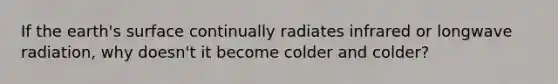 If the earth's surface continually radiates infrared or longwave radiation, why doesn't it become colder and colder?