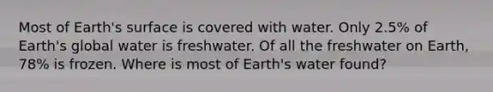 Most of Earth's surface is covered with water. Only 2.5% of Earth's global water is freshwater. Of all the freshwater on Earth, 78% is frozen. Where is most of Earth's water found?