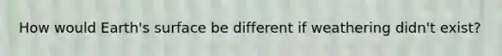How would Earth's surface be different if weathering didn't exist?