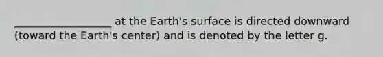 __________________ at the Earth's surface is directed downward (toward the Earth's center) and is denoted by the letter g.