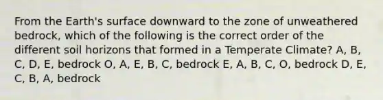 From the Earth's surface downward to the zone of unweathered bedrock, which of the following is the correct order of the different soil horizons that formed in a Temperate Climate? A, B, C, D, E, bedrock O, A, E, B, C, bedrock E, A, B, C, O, bedrock D, E, C, B, A, bedrock