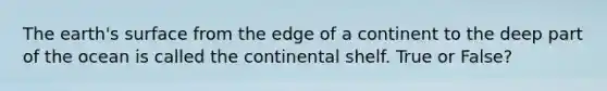 The earth's surface from the edge of a continent to the deep part of the ocean is called the continental shelf. True or False?