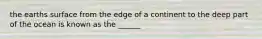 the earths surface from the edge of a continent to the deep part of the ocean is known as the ______