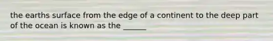 the earths surface from the edge of a continent to the deep part of the ocean is known as the ______