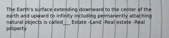 The Earth's surface extending downward to the center of the earth and upward to infinity including permanently attaching natural objects is called___ Estate -Land -Real estate -Real property