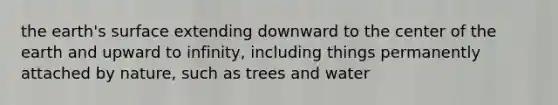 the earth's surface extending downward to the center of the earth and upward to infinity, including things permanently attached by nature, such as trees and water