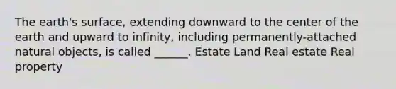 The earth's surface, extending downward to the center of the earth and upward to infinity, including permanently-attached natural objects, is called ______. Estate Land Real estate Real property