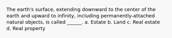 The earth's surface, extending downward to the center of the earth and upward to infinity, including permanently-attached natural objects, is called ______. a. Estate b. Land c. Real estate d. Real property