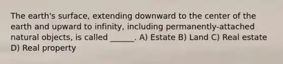 The earth's surface, extending downward to the center of the earth and upward to infinity, including permanently-attached natural objects, is called ______. A) Estate B) Land C) Real estate D) Real property