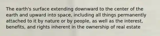 The earth's surface extending downward to the center of the earth and upward into space, including all things permanently attached to it by nature or by people, as well as the interest, benefits, and rights inherent in the ownership of real estate