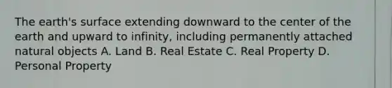 The earth's surface extending downward to the center of the earth and upward to infinity, including permanently attached natural objects A. Land B. Real Estate C. Real Property D. Personal Property