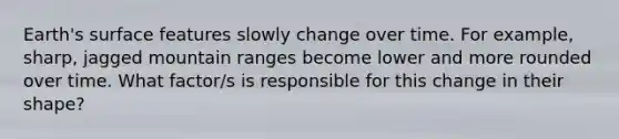 Earth's surface features slowly change over time. For example, sharp, jagged mountain ranges become lower and more rounded over time. What factor/s is responsible for this change in their shape?