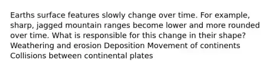 Earths surface features slowly change over time. For example, sharp, jagged mountain ranges become lower and more rounded over time. What is responsible for this change in their shape? Weathering and erosion Deposition Movement of continents Collisions between continental plates