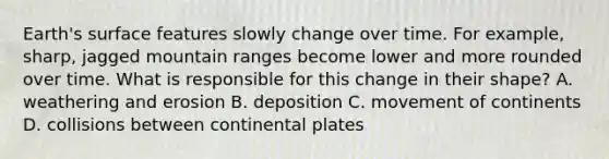 Earth's surface features slowly change over time. For example, sharp, jagged mountain ranges become lower and more rounded over time. What is responsible for this change in their shape? A. weathering and erosion B. deposition C. movement of continents D. collisions between continental plates