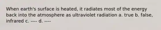 When earth's surface is heated, it radiates most of the energy back into the atmosphere as ultraviolet radiation a. true b. false, infrared c. ---- d. ----