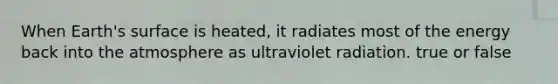 When Earth's surface is heated, it radiates most of the energy back into the atmosphere as ultraviolet radiation. true or false