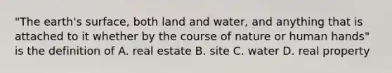 "The earth's surface, both land and water, and anything that is attached to it whether by the course of nature or human hands" is the definition of A. real estate B. site C. water D. real property