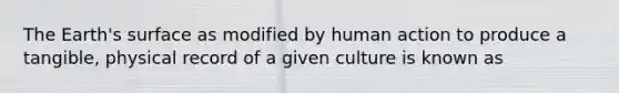 The Earth's surface as modified by human action to produce a tangible, physical record of a given culture is known as