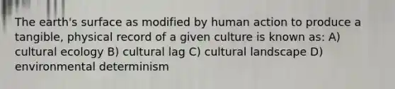 The earth's surface as modified by human action to produce a tangible, physical record of a given culture is known as: A) cultural ecology B) cultural lag C) cultural landscape D) environmental determinism