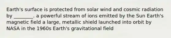 Earth's surface is protected from solar wind and cosmic radiation by ________. a powerful stream of ions emitted by the Sun Earth's magnetic field a large, metallic shield launched into orbit by NASA in the 1960s Earth's gravitational field