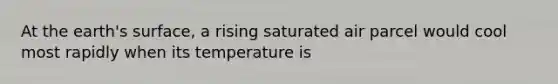 At the earth's surface, a rising saturated air parcel would cool most rapidly when its temperature is