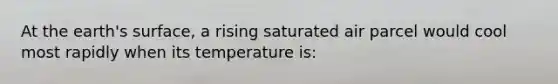 At the earth's surface, a rising saturated air parcel would cool most rapidly when its temperature is: