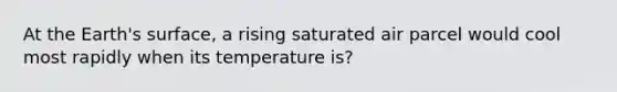 At the Earth's surface, a rising saturated air parcel would cool most rapidly when its temperature is?