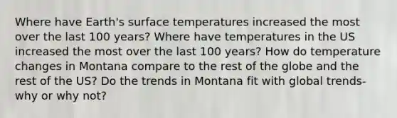 Where have Earth's <a href='https://www.questionai.com/knowledge/kkV3ggZUFU-surface-temperature' class='anchor-knowledge'>surface temperature</a>s increased the most over the last 100 years? Where have temperatures in the US increased the most over the last 100 years? How do temperature changes in Montana compare to the rest of the globe and the rest of the US? Do the trends in Montana fit with global trends- why or why not?