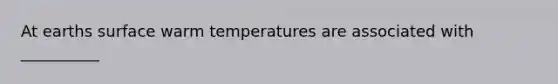 At earths surface warm temperatures are associated with __________