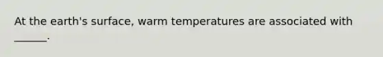 At the earth's surface, warm temperatures are associated with ______.