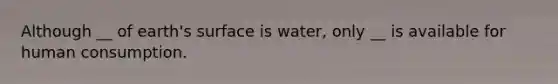 Although __ of earth's surface is water, only __ is available for human consumption.