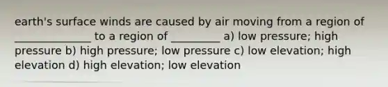 earth's surface winds are caused by air moving from a region of ______________ to a region of _________ a) low pressure; high pressure b) high pressure; low pressure c) low elevation; high elevation d) high elevation; low elevation