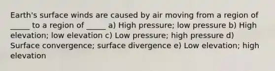 Earth's surface winds are caused by air moving from a region of _____ to a region of _____ a) High pressure; low pressure b) High elevation; low elevation c) Low pressure; high pressure d) Surface convergence; surface divergence e) Low elevation; high elevation