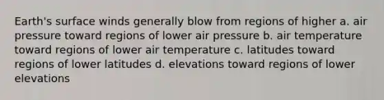 Earth's surface winds generally blow from regions of higher a. air pressure toward regions of lower air pressure b. air temperature toward regions of lower air temperature c. latitudes toward regions of lower latitudes d. elevations toward regions of lower elevations