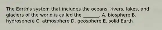 The Earth's system that includes the oceans, rivers, lakes, and glaciers of the world is called the _______. A. biosphere B. hydrosphere C. atmosphere D. geosphere E. solid Earth