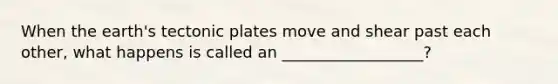 When the earth's tectonic plates move and shear past each other, what happens is called an __________________?