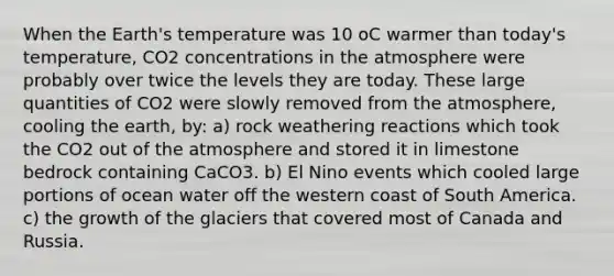 When the Earth's temperature was 10 oC warmer than today's temperature, CO2 concentrations in the atmosphere were probably over twice the levels they are today. These large quantities of CO2 were slowly removed from the atmosphere, cooling the earth, by: a) rock weathering reactions which took the CO2 out of the atmosphere and stored it in limestone bedrock containing CaCO3. b) El Nino events which cooled large portions of ocean water off the western coast of South America. c) the growth of the glaciers that covered most of Canada and Russia.