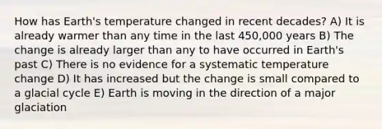 How has Earth's temperature changed in recent decades? A) It is already warmer than any time in the last 450,000 years B) The change is already larger than any to have occurred in Earth's past C) There is no evidence for a systematic temperature change D) It has increased but the change is small compared to a glacial cycle E) Earth is moving in the direction of a major glaciation