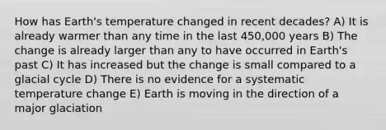 How has Earth's temperature changed in recent decades? A) It is already warmer than any time in the last 450,000 years B) The change is already larger than any to have occurred in Earth's past C) It has increased but the change is small compared to a glacial cycle D) There is no evidence for a systematic temperature change E) Earth is moving in the direction of a major glaciation