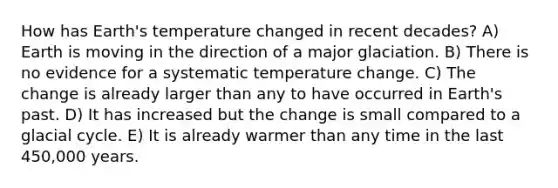 How has Earth's temperature changed in recent decades? A) Earth is moving in the direction of a major glaciation. B) There is no evidence for a systematic temperature change. C) The change is already larger than any to have occurred in Earth's past. D) It has increased but the change is small compared to a glacial cycle. E) It is already warmer than any time in the last 450,000 years.