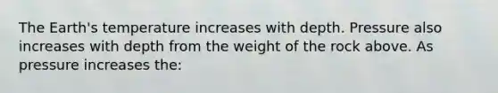 The Earth's temperature increases with depth. Pressure also increases with depth from the weight of the rock above. As pressure increases the: