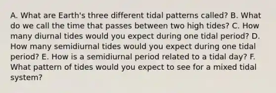 A. What are Earth's three different tidal patterns called? B. What do we call the time that passes between two high tides? C. How many diurnal tides would you expect during one tidal period? D. How many semidiurnal tides would you expect during one tidal period? E. How is a semidiurnal period related to a tidal day? F. What pattern of tides would you expect to see for a mixed tidal system?