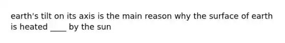 earth's tilt on its axis is the main reason why the surface of earth is heated ____ by the sun