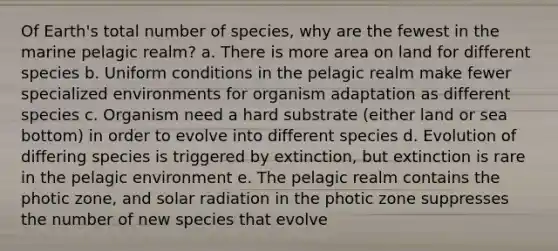 Of Earth's total number of species, why are the fewest in the marine pelagic realm? a. There is more area on land for different species b. Uniform conditions in the pelagic realm make fewer specialized environments for organism adaptation as different species c. Organism need a hard substrate (either land or sea bottom) in order to evolve into different species d. Evolution of differing species is triggered by extinction, but extinction is rare in the pelagic environment e. The pelagic realm contains the photic zone, and solar radiation in the photic zone suppresses the number of new species that evolve