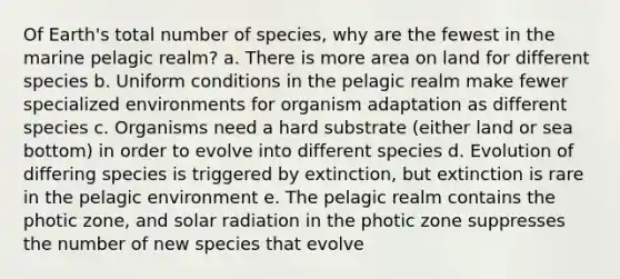 Of Earth's total number of species, why are the fewest in the marine pelagic realm? a. There is more area on land for different species b. Uniform conditions in the pelagic realm make fewer specialized environments for organism adaptation as different species c. Organisms need a hard substrate (either land or sea bottom) in order to evolve into different species d. Evolution of differing species is triggered by extinction, but extinction is rare in the pelagic environment e. The pelagic realm contains the photic zone, and solar radiation in the photic zone suppresses the number of new species that evolve