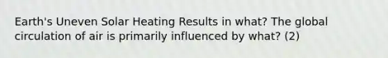 Earth's Uneven Solar Heating Results in what? The global circulation of air is primarily influenced by what? (2)