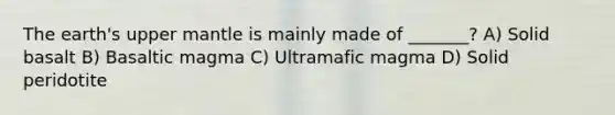 The earth's upper mantle is mainly made of _______? A) Solid basalt B) Basaltic magma C) Ultramafic magma D) Solid peridotite